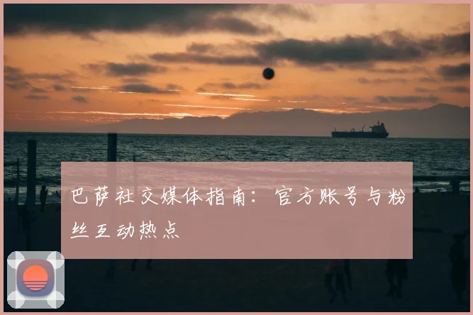 巴萨社交媒体指南：官方账号与粉丝互动热点
