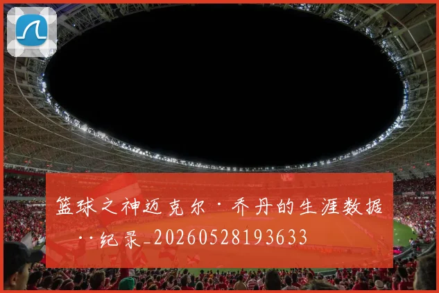 篮球之神迈克尔·乔丹的生涯数据全纪录_20260528193633