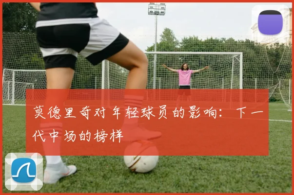 莫德里奇对年轻球员的影响：下一代中场的榜样