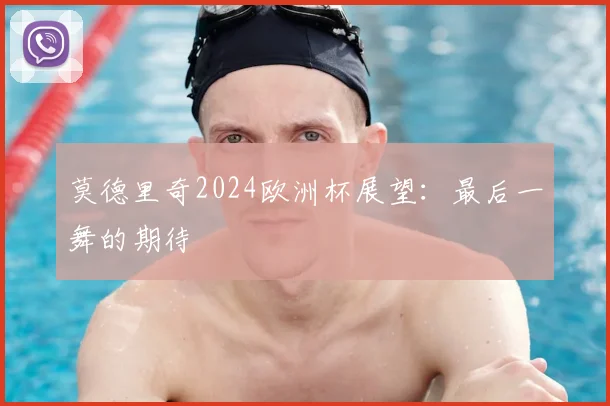 莫德里奇2024欧洲杯展望：最后一舞的期待