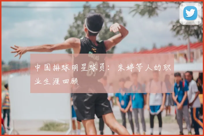 中国排球明星球员：朱婷等人的职业生涯回顾