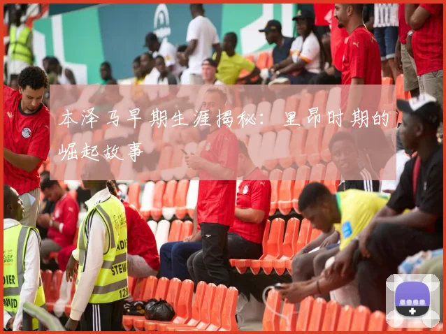 本泽马早期生涯揭秘：里昂时期的崛起故事