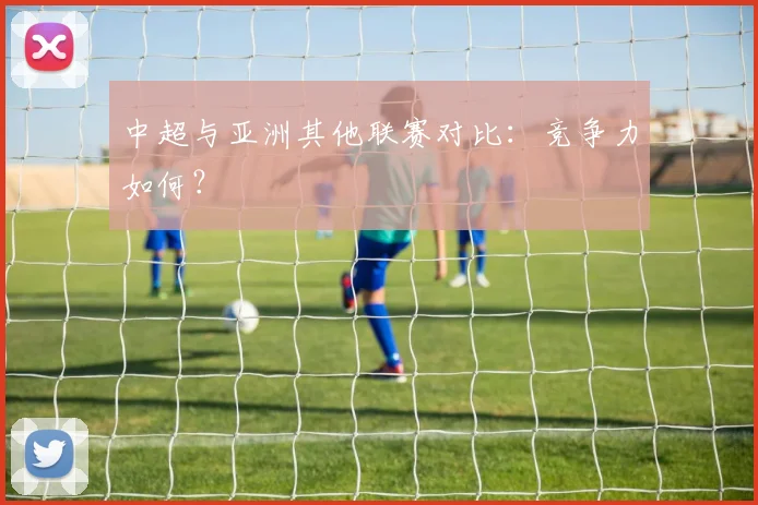 中超与亚洲其他联赛对比:竞争力如何?