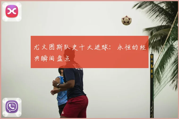 尤文图斯队史十大进球:永恒的经典瞬间盘点