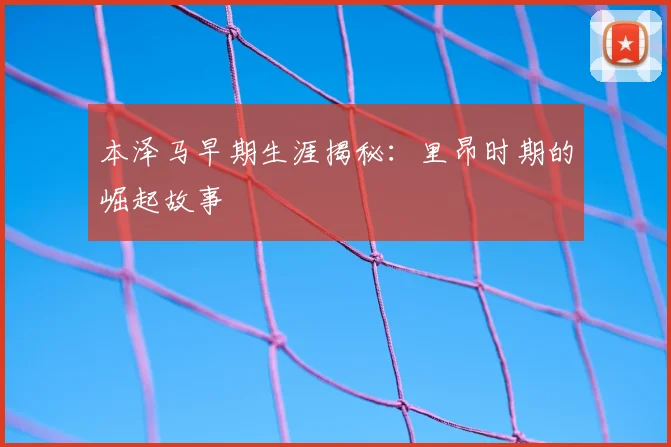 本泽马早期生涯揭秘：里昂时期的崛起故事