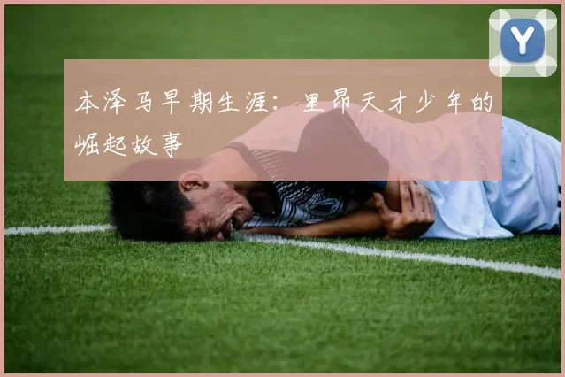本泽马早期生涯：里昂天才少年的崛起故事