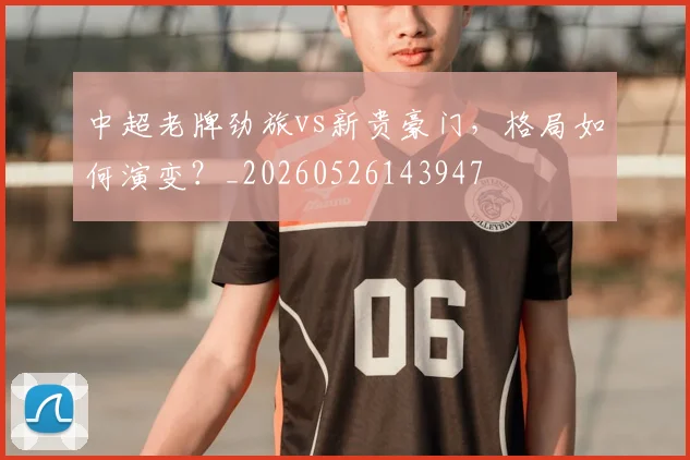 中超老牌劲旅vs新贵豪门,格局如何演变?_20260526143947