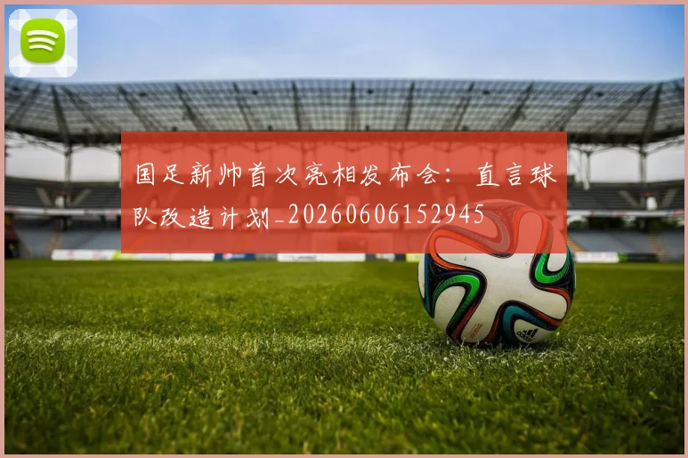 国足新帅首次亮相发布会：直言球队改造计划_20260606152945