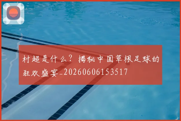 村超是什么？揭秘中国草根足球的狂欢盛宴_20260606153517