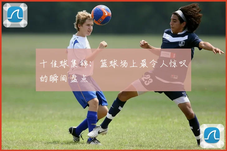 十佳球集锦:篮球场上最令人惊叹的瞬间盘点