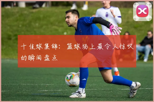 十佳球集锦:篮球场上最令人惊叹的瞬间盘点