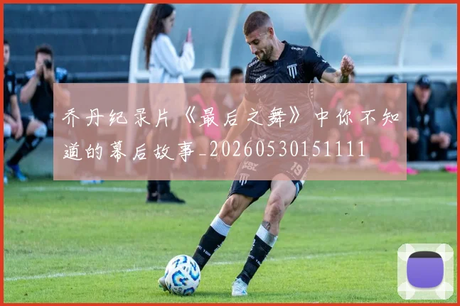 乔丹纪录片《最后之舞》中你不知道的幕后故事_20260530151111