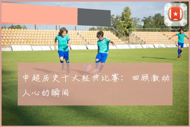 中超历史十大经典比赛：回顾激动人心的瞬间