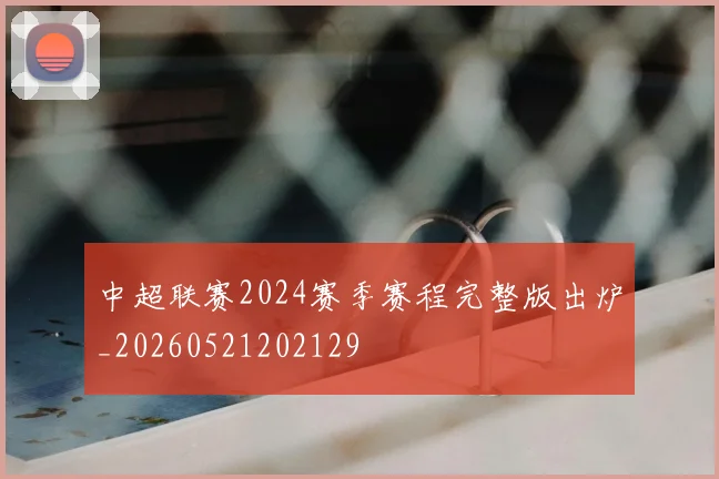 中超联赛2024赛季赛程完整版出炉_20260521202129